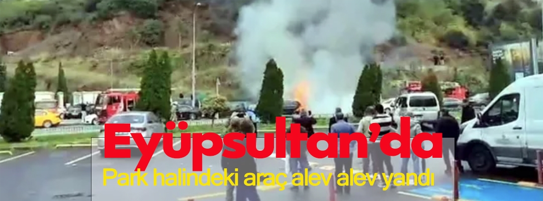 Eyüpsultan’da park halindeki araç alev alev yandı